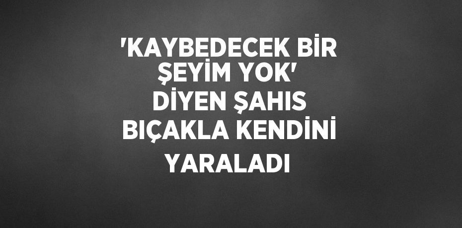 'KAYBEDECEK BİR ŞEYİM YOK' DİYEN ŞAHIS BIÇAKLA KENDİNİ YARALADI