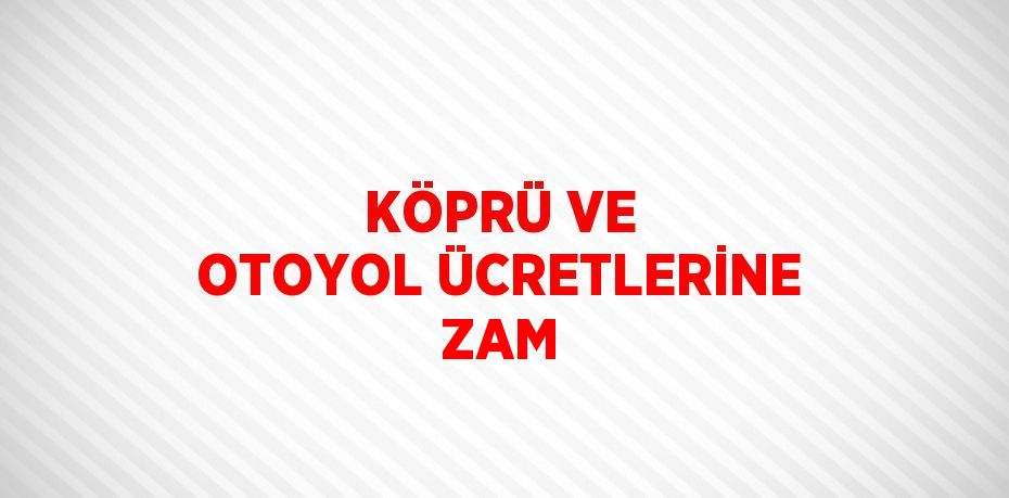 KÖPRÜ VE OTOYOL ÜCRETLERİNE ZAM