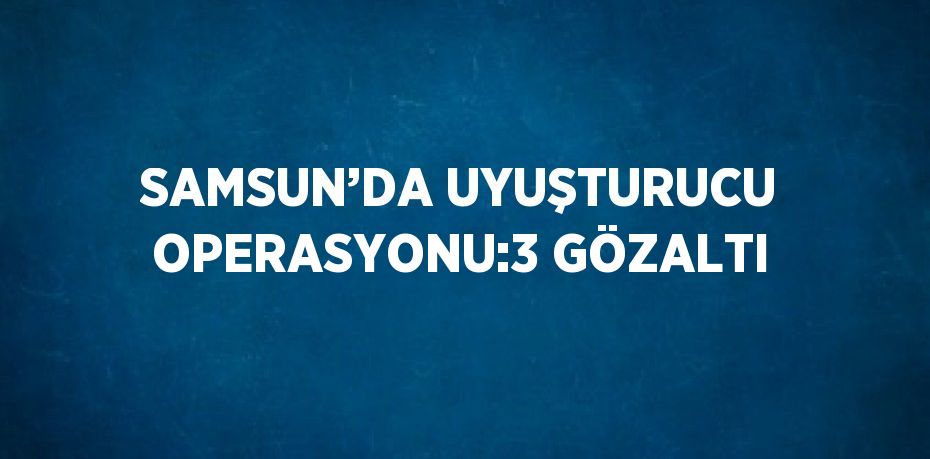 SAMSUN’DA UYUŞTURUCU OPERASYONU:3 GÖZALTI