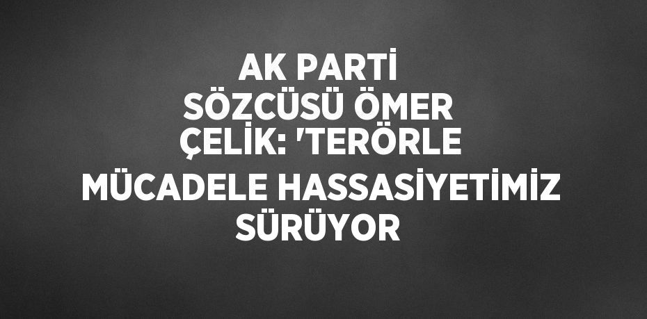 AK PARTİ SÖZCÜSÜ ÖMER ÇELİK: 'TERÖRLE MÜCADELE HASSASİYETİMİZ SÜRÜYOR