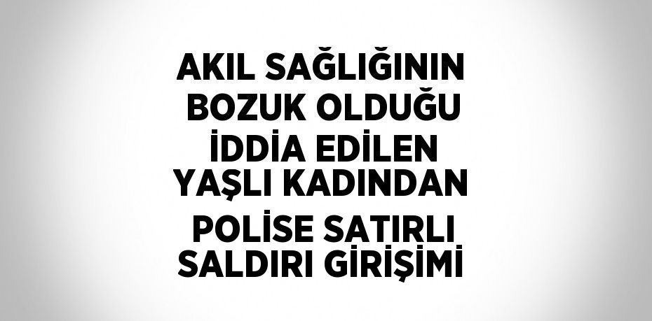 AKIL SAĞLIĞININ BOZUK OLDUĞU İDDİA EDİLEN YAŞLI KADINDAN POLİSE SATIRLI SALDIRI GİRİŞİMİ