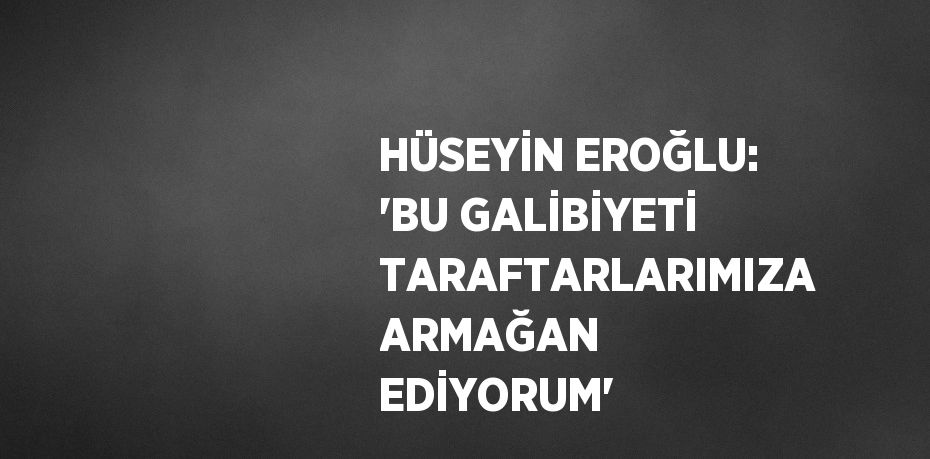 HÜSEYİN EROĞLU: 'BU GALİBİYETİ TARAFTARLARIMIZA ARMAĞAN EDİYORUM'