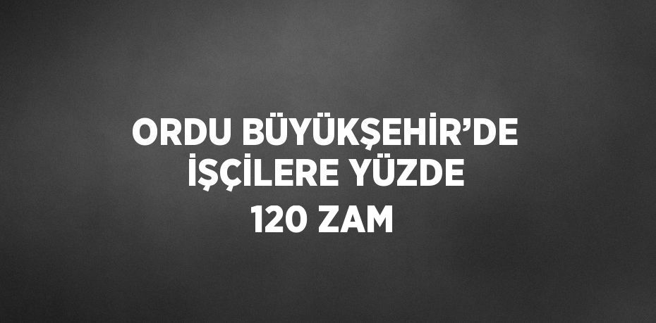 ORDU BÜYÜKŞEHİR’DE İŞÇİLERE YÜZDE 120 ZAM