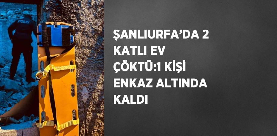 ŞANLIURFA’DA 2 KATLI EV ÇÖKTÜ:1 KİŞİ ENKAZ ALTINDA KALDI