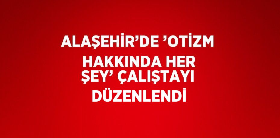 ALAŞEHİR’DE ’OTİZM HAKKINDA HER ŞEY’ ÇALIŞTAYI DÜZENLENDİ