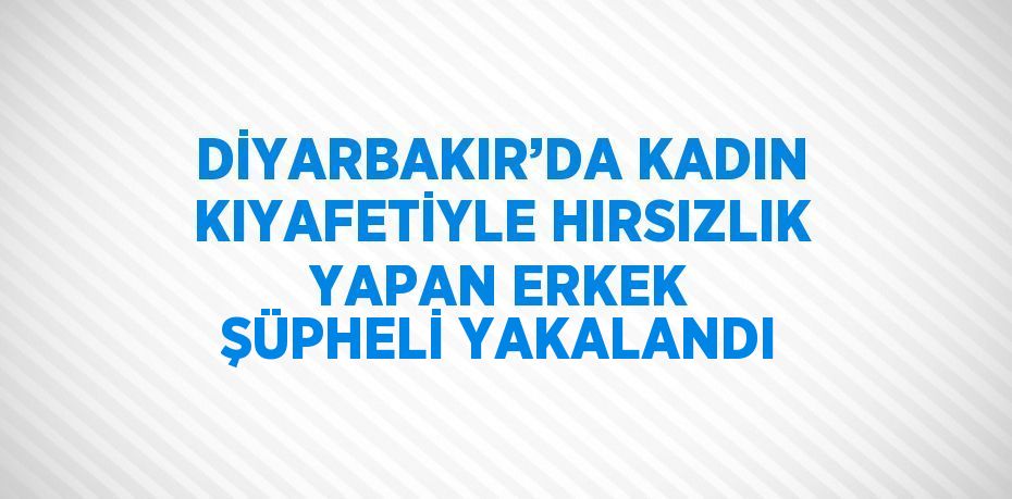 DİYARBAKIR’DA KADIN KIYAFETİYLE HIRSIZLIK YAPAN ERKEK ŞÜPHELİ YAKALANDI