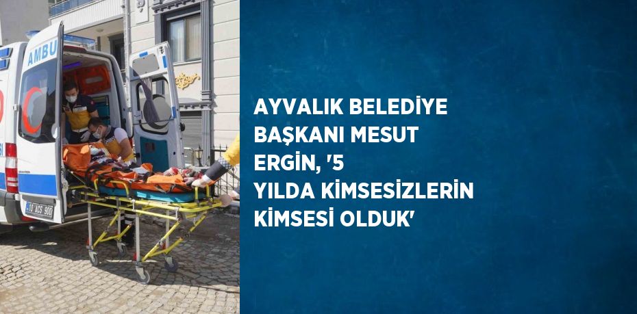 AYVALIK BELEDİYE BAŞKANI MESUT ERGİN, '5 YILDA KİMSESİZLERİN KİMSESİ OLDUK'