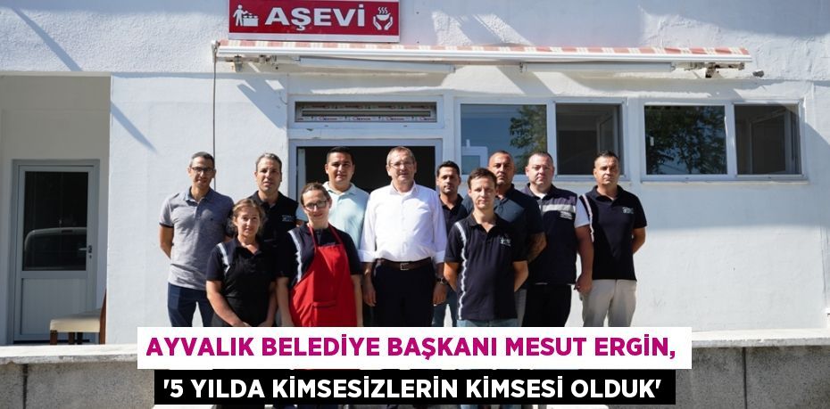 AYVALIK BELEDİYE BAŞKANI MESUT ERGİN, “5 YILDA KİMSESİZLERİN KİMSESİ OLDUK”