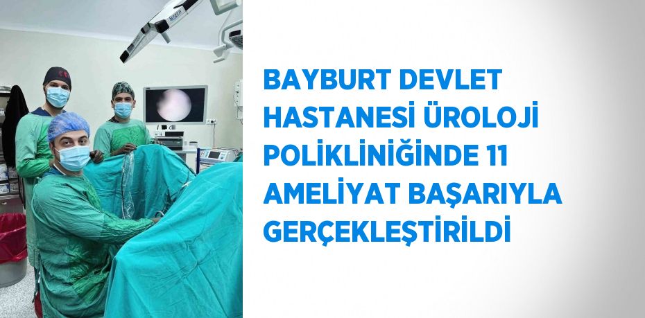 BAYBURT DEVLET HASTANESİ ÜROLOJİ POLİKLİNİĞİNDE 11 AMELİYAT BAŞARIYLA GERÇEKLEŞTİRİLDİ