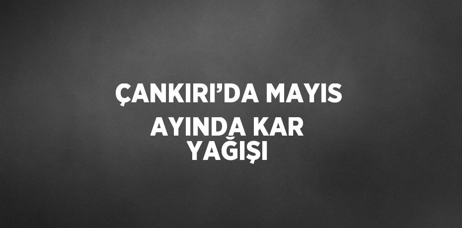 ÇANKIRI’DA MAYIS AYINDA KAR YAĞIŞI