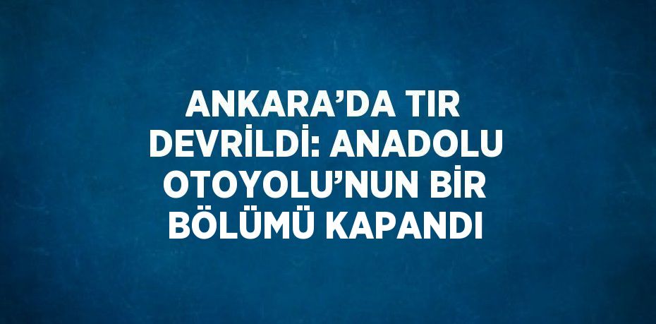 ANKARA’DA TIR DEVRİLDİ: ANADOLU OTOYOLU’NUN BİR BÖLÜMÜ KAPANDI