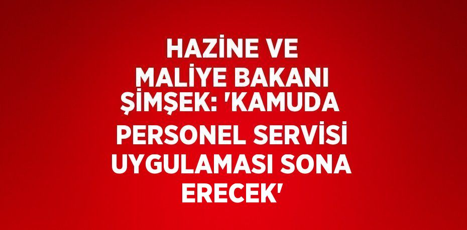 HAZİNE VE MALİYE BAKANI ŞİMŞEK: 'KAMUDA PERSONEL SERVİSİ UYGULAMASI SONA ERECEK'