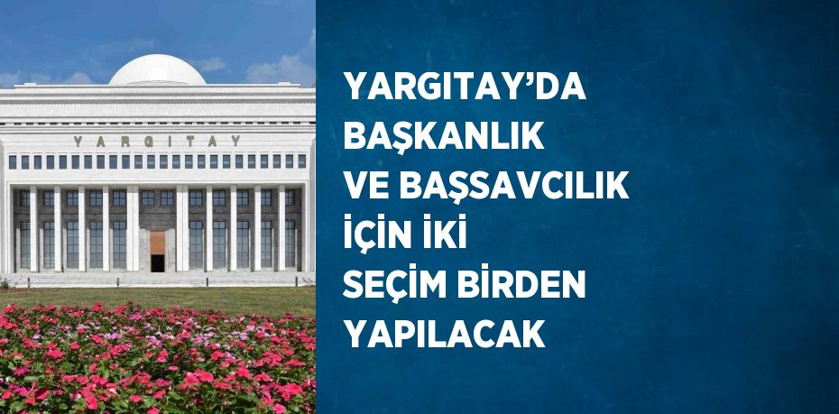 YARGITAY’DA BAŞKANLIK VE BAŞSAVCILIK İÇİN İKİ SEÇİM BİRDEN YAPILACAK