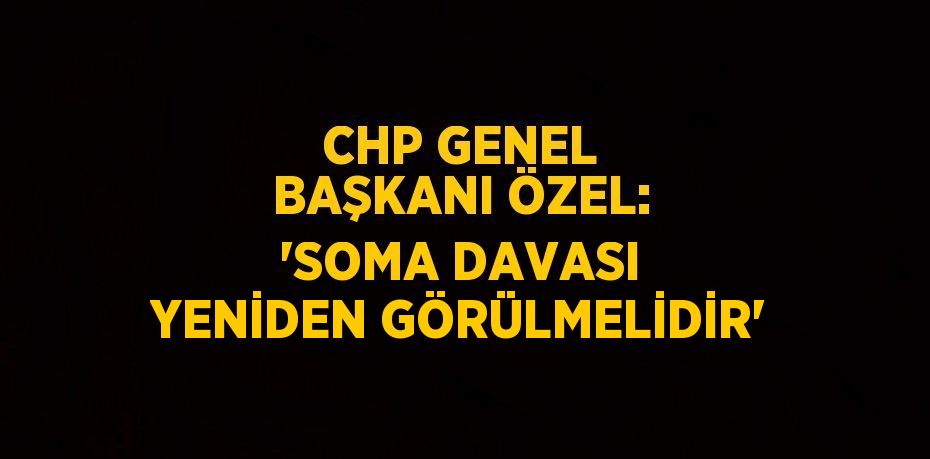 CHP GENEL BAŞKANI ÖZEL: 'SOMA DAVASI YENİDEN GÖRÜLMELİDİR'