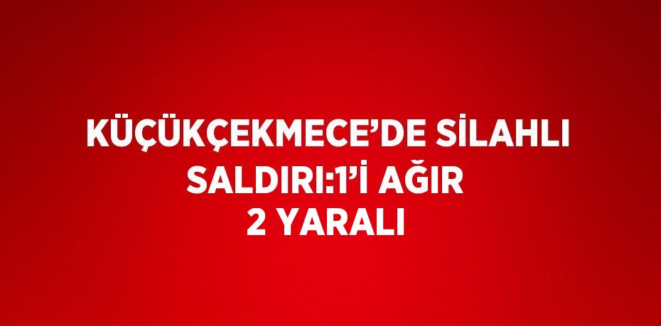 KÜÇÜKÇEKMECE’DE SİLAHLI SALDIRI:1’İ AĞIR 2 YARALI