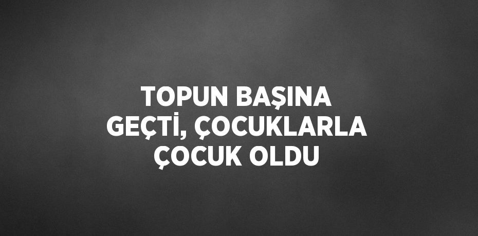 TOPUN BAŞINA GEÇTİ, ÇOCUKLARLA ÇOCUK OLDU