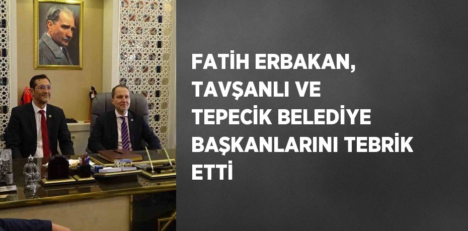 FATİH ERBAKAN, TAVŞANLI VE TEPECİK BELEDİYE BAŞKANLARINI TEBRİK ETTİ