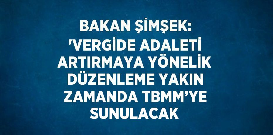 BAKAN ŞİMŞEK: 'VERGİDE ADALETİ ARTIRMAYA YÖNELİK DÜZENLEME YAKIN ZAMANDA TBMM’YE SUNULACAK