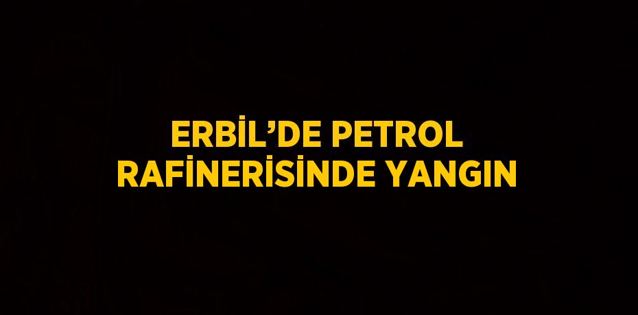 ERBİL’DE PETROL RAFİNERİSİNDE YANGIN