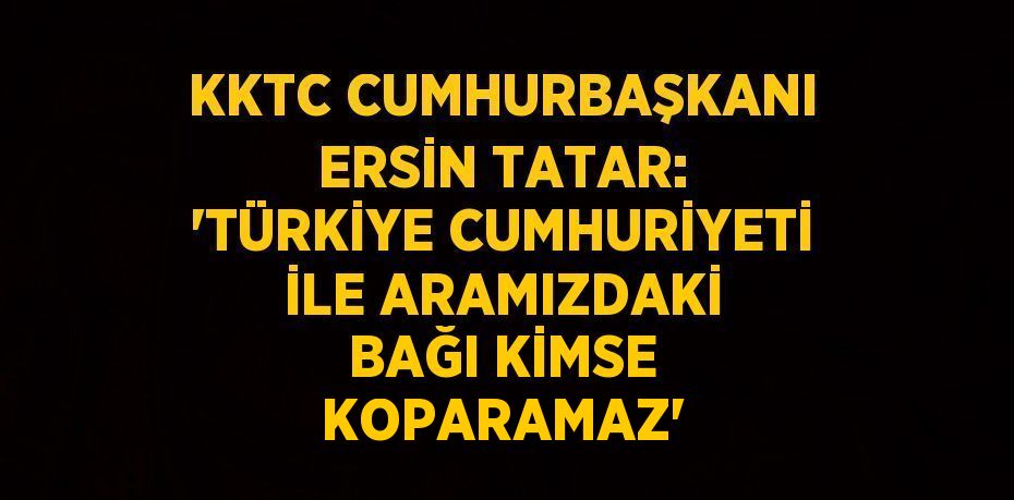 KKTC CUMHURBAŞKANI ERSİN TATAR: 'TÜRKİYE CUMHURİYETİ İLE ARAMIZDAKİ BAĞI KİMSE KOPARAMAZ'