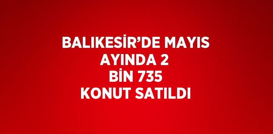 BALIKESİR’DE MAYIS AYINDA 2 BİN 735 KONUT SATILDI