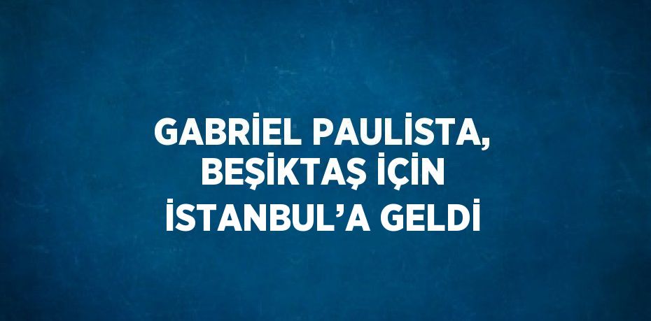 GABRİEL PAULİSTA, BEŞİKTAŞ İÇİN İSTANBUL’A GELDİ