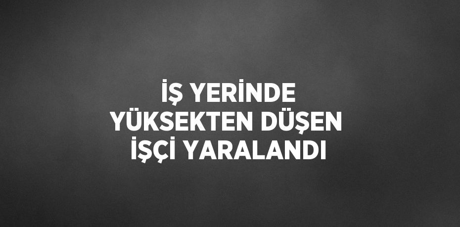 İŞ YERİNDE YÜKSEKTEN DÜŞEN İŞÇİ YARALANDI