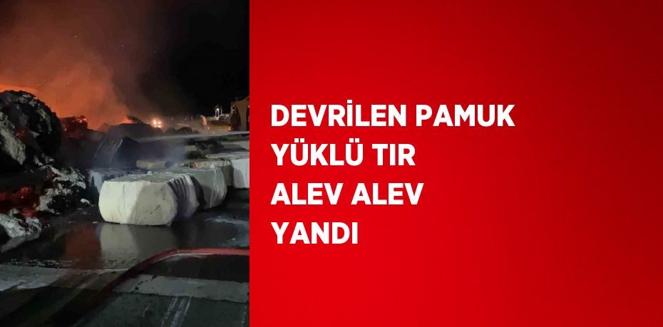 DEVRİLEN PAMUK YÜKLÜ TIR ALEV ALEV YANDI