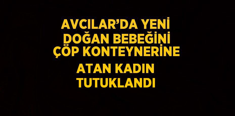 AVCILAR’DA YENİ DOĞAN BEBEĞİNİ ÇÖP KONTEYNERİNE ATAN KADIN TUTUKLANDI