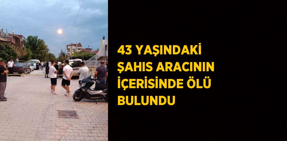 43 YAŞINDAKİ ŞAHIS ARACININ İÇERİSİNDE ÖLÜ BULUNDU