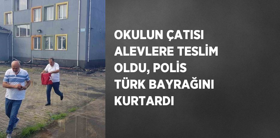 OKULUN ÇATISI ALEVLERE TESLİM OLDU, POLİS TÜRK BAYRAĞINI KURTARDI