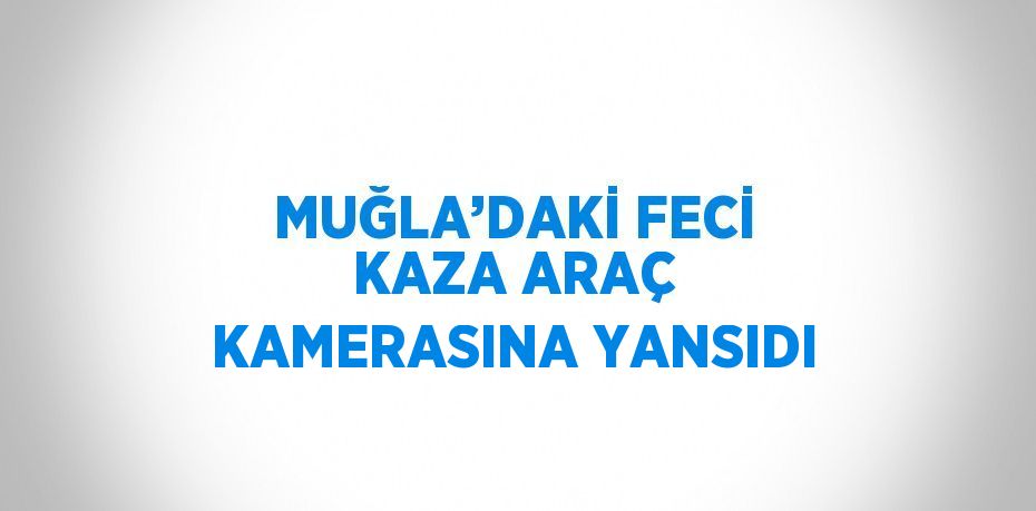 MUĞLA’DAKİ FECİ KAZA ARAÇ KAMERASINA YANSIDI