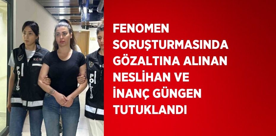 FENOMEN SORUŞTURMASINDA GÖZALTINA ALINAN NESLİHAN VE İNANÇ GÜNGEN TUTUKLANDI