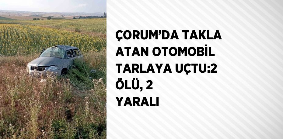 ÇORUM’DA TAKLA ATAN OTOMOBİL TARLAYA UÇTU:2 ÖLÜ, 2 YARALI