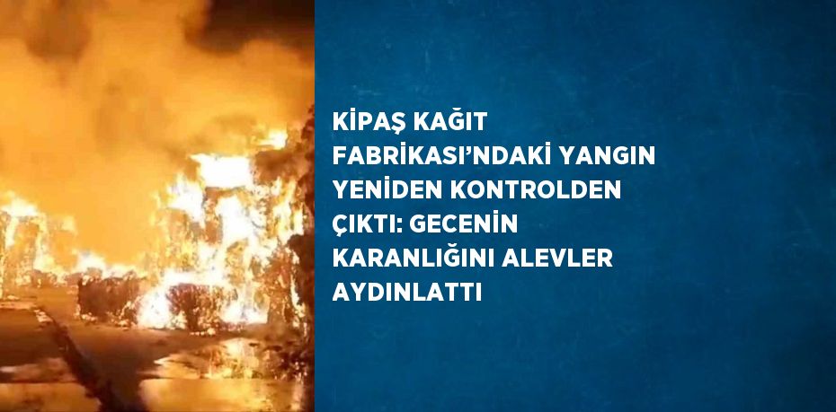 KİPAŞ KAĞIT FABRİKASI’NDAKİ YANGIN YENİDEN KONTROLDEN ÇIKTI: GECENİN KARANLIĞINI ALEVLER AYDINLATTI