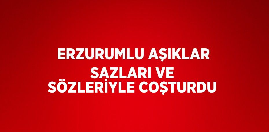 ERZURUMLU AŞIKLAR SAZLARI VE SÖZLERİYLE COŞTURDU