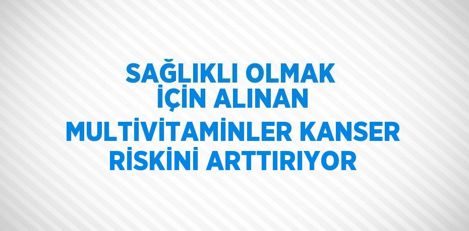 SAĞLIKLI OLMAK İÇİN ALINAN MULTİVİTAMİNLER KANSER RİSKİNİ ARTTIRIYOR