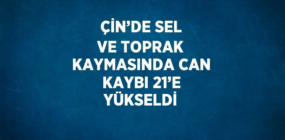 ÇİN’DE SEL VE TOPRAK KAYMASINDA CAN KAYBI 21’E YÜKSELDİ