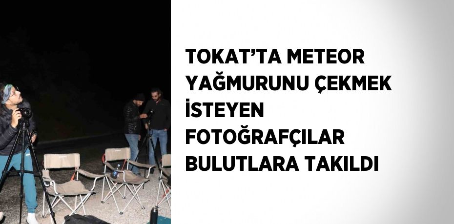 TOKAT’TA METEOR YAĞMURUNU ÇEKMEK İSTEYEN FOTOĞRAFÇILAR BULUTLARA TAKILDI