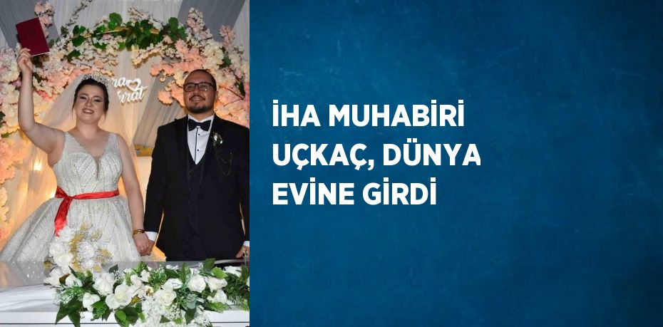 İHA MUHABİRİ UÇKAÇ, DÜNYA EVİNE GİRDİ