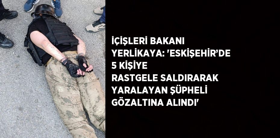 İÇİŞLERİ BAKANI YERLİKAYA: 'ESKİŞEHİR’DE 5 KİŞİYE RASTGELE SALDIRARAK YARALAYAN ŞÜPHELİ GÖZALTINA ALINDI'