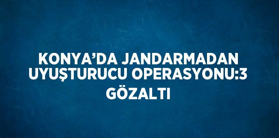 KONYA’DA JANDARMADAN UYUŞTURUCU OPERASYONU:3 GÖZALTI