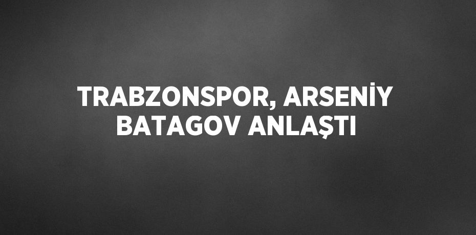 TRABZONSPOR, ARSENİY BATAGOV ANLAŞTI