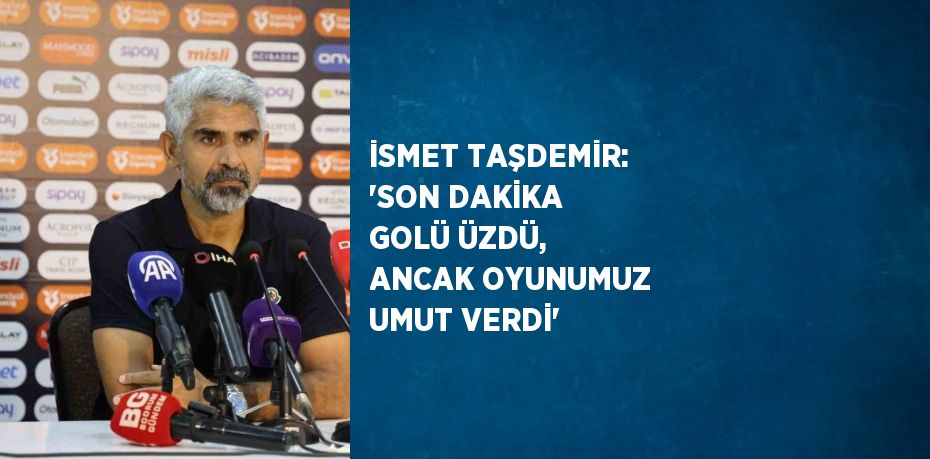 İSMET TAŞDEMİR: 'SON DAKİKA GOLÜ ÜZDÜ, ANCAK OYUNUMUZ UMUT VERDİ'