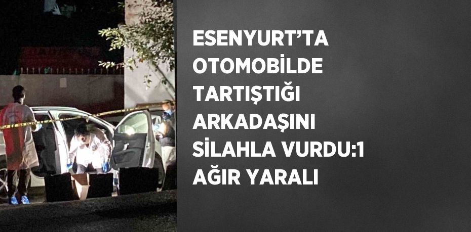 ESENYURT’TA OTOMOBİLDE TARTIŞTIĞI ARKADAŞINI SİLAHLA VURDU:1 AĞIR YARALI