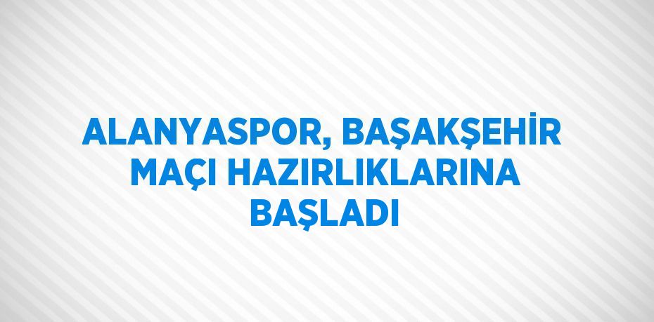 ALANYASPOR, BAŞAKŞEHİR MAÇI HAZIRLIKLARINA BAŞLADI