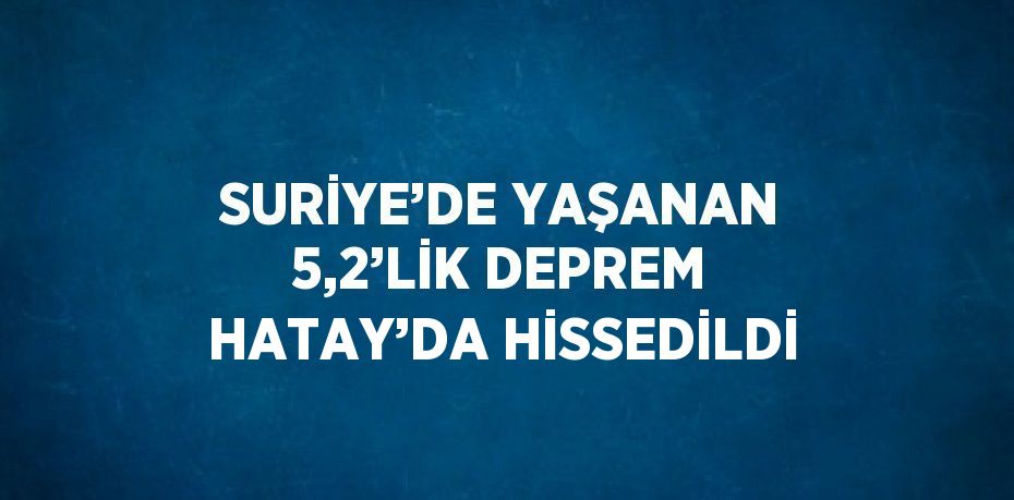 SURİYE’DE YAŞANAN 5,2’LİK DEPREM HATAY’DA HİSSEDİLDİ