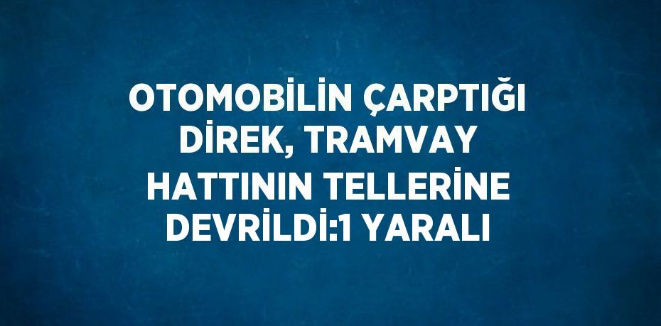 OTOMOBİLİN ÇARPTIĞI DİREK, TRAMVAY HATTININ TELLERİNE DEVRİLDİ:1 YARALI