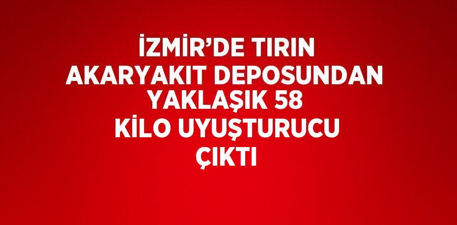 İZMİR’DE TIRIN AKARYAKIT DEPOSUNDAN YAKLAŞIK 58 KİLO UYUŞTURUCU ÇIKTI