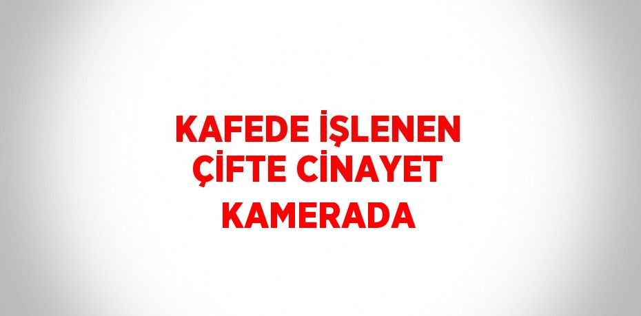 KAFEDE İŞLENEN ÇİFTE CİNAYET KAMERADA